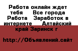 Работа онлайн ждет тебя!  - Все города Работа » Заработок в интернете   . Алтайский край,Заринск г.